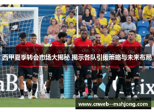 西甲夏季转会市场大揭秘 揭示各队引援策略与未来布局