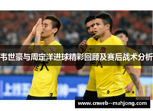 韦世豪与周定洋进球精彩回顾及赛后战术分析